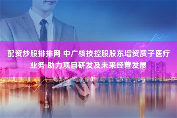 配资炒股排排网 中广核技控股股东增资质子医疗业务 助力项目研发及未来经营发展
