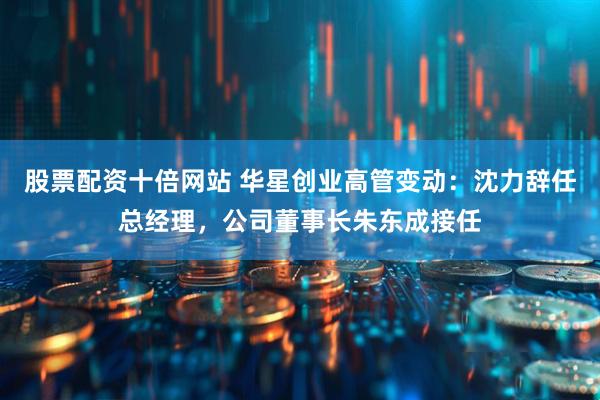 股票配资十倍网站 华星创业高管变动：沈力辞任总经理，公司董事长朱东成接任