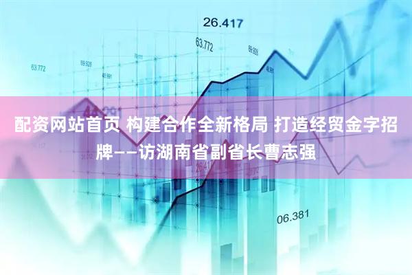 配资网站首页 构建合作全新格局 打造经贸金字招牌——访湖南省副省长曹志强