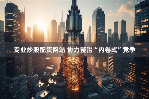 专业炒股配资网站 协力整治“内卷式”竞争