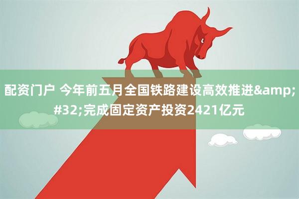配资门户 今年前五月全国铁路建设高效推进&#32;完成固定资产投资2421亿元