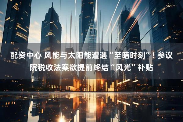 配资中心 风能与太阳能遭遇“至暗时刻”! 参议院税收法案欲提前终结“风光”补贴