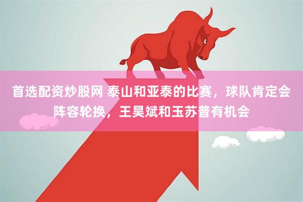 首选配资炒股网 泰山和亚泰的比赛，球队肯定会阵容轮换，王昊斌和玉苏普有机会