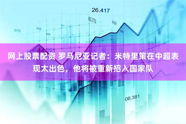 网上股票配资 罗马尼亚记者：米特里策在中超表现太出色，他将被重新招入国家队