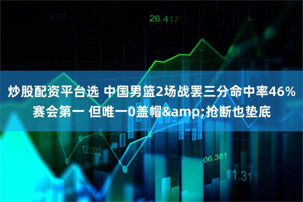 炒股配资平台选 中国男篮2场战罢三分命中率46%赛会第一 但唯一0盖帽&抢断也垫底