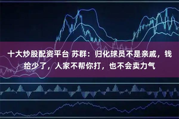 十大炒股配资平台 苏群：归化球员不是亲戚，钱给少了，人家不帮你打，也不会卖力气