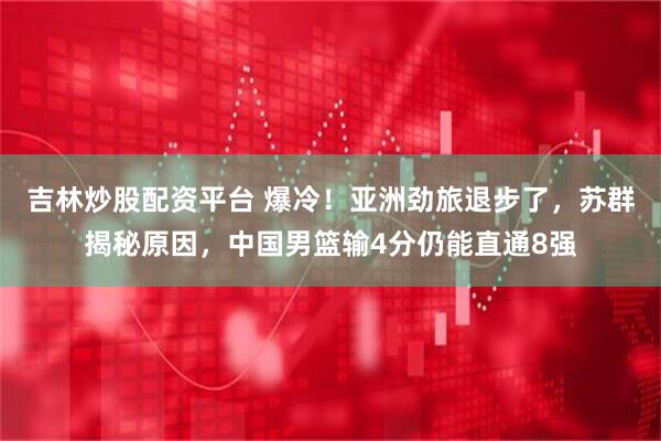 吉林炒股配资平台 爆冷！亚洲劲旅退步了，苏群揭秘原因，中国男篮输4分仍能直通8强