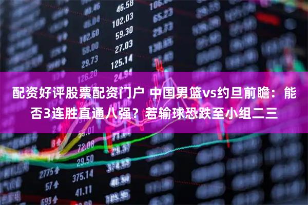 配资好评股票配资门户 中国男篮vs约旦前瞻：能否3连胜直通八强？若输球恐跌至小组二三