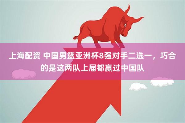 上海配资 中国男篮亚洲杯8强对手二选一，巧合的是这两队上届都赢过中国队