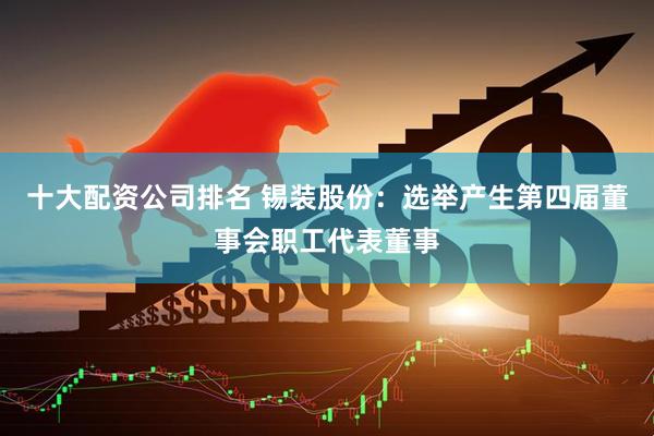 十大配资公司排名 锡装股份：选举产生第四届董事会职工代表董事