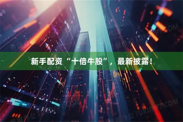 新手配资 “十倍牛股”，最新披露！
